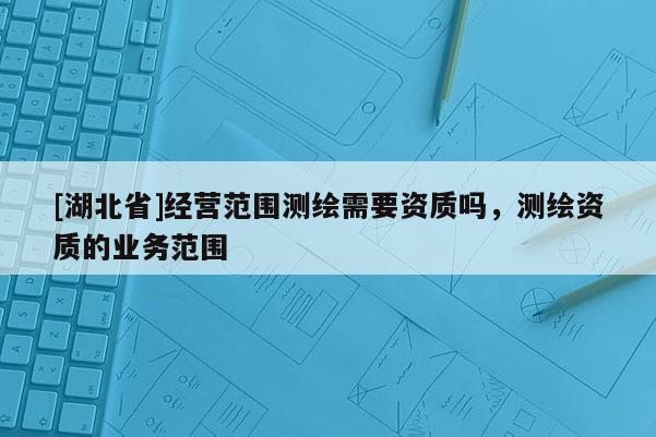 [湖北省]經營范圍測繪需要資質嗎，測繪資質的業務范圍