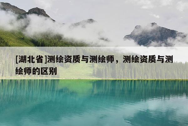 [湖北省]測繪資質(zhì)與測繪師，測繪資質(zhì)與測繪師的區(qū)別