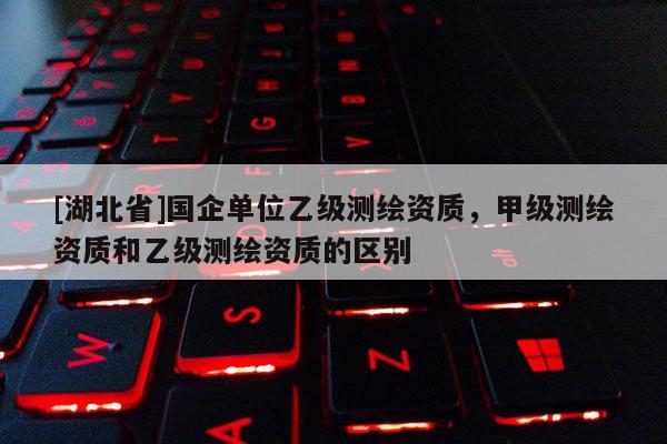 [湖北省]國(guó)企單位乙級(jí)測(cè)繪資質(zhì)，甲級(jí)測(cè)繪資質(zhì)和乙級(jí)測(cè)繪資質(zhì)的區(qū)別