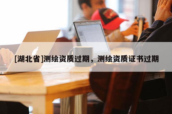 [湖北省]測繪資質過期，測繪資質證書過期