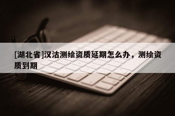 [湖北省]漢沽測繪資質延期怎么辦，測繪資質到期