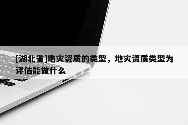 [湖北省]地災資質的類型，地災資質類型為評估能做什么