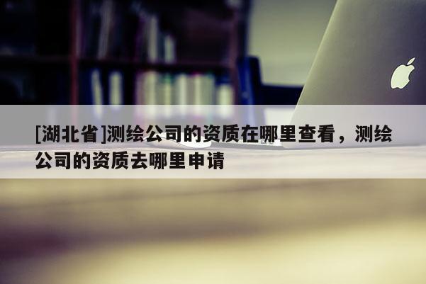[湖北省]測繪公司的資質在哪里查看，測繪公司的資質去哪里申請