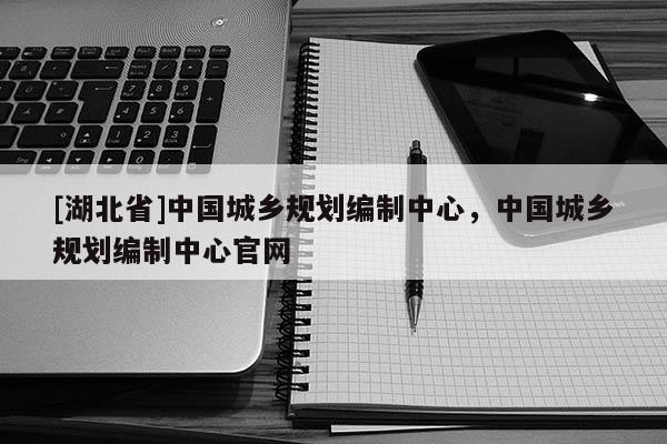 [湖北省]中國城鄉規劃編制中心，中國城鄉規劃編制中心官網