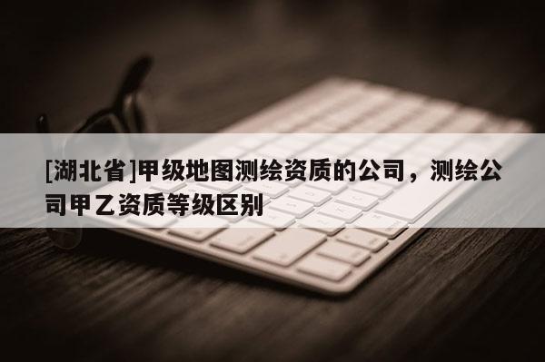 [湖北省]甲級(jí)地圖測(cè)繪資質(zhì)的公司，測(cè)繪公司甲乙資質(zhì)等級(jí)區(qū)別
