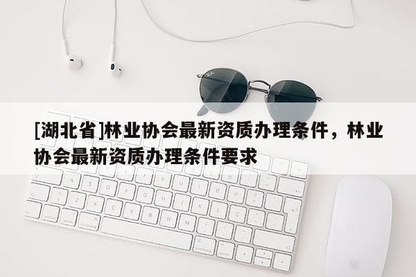 [湖北省]林業(yè)協(xié)會最新資質(zhì)辦理條件，林業(yè)協(xié)會最新資質(zhì)辦理條件要求