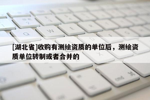 [湖北省]收購(gòu)有測(cè)繪資質(zhì)的單位后，測(cè)繪資質(zhì)單位轉(zhuǎn)制或者合并的