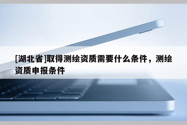 [湖北省]取得測繪資質(zhì)需要什么條件，測繪資質(zhì)申報(bào)條件