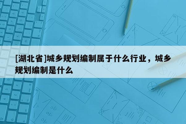 [湖北省]城鄉規劃編制屬于什么行業，城鄉規劃編制是什么