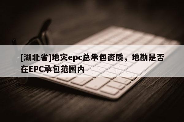 [湖北省]地災epc總承包資質，地勘是否在EPC承包范圍內