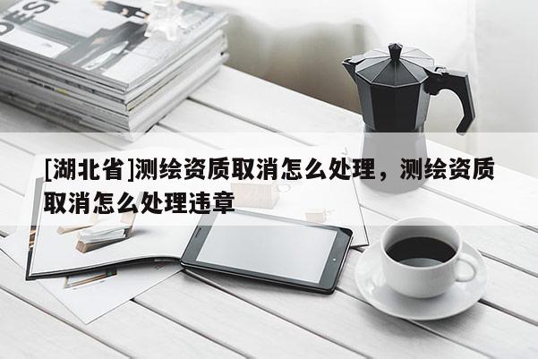 [湖北省]測繪資質取消怎么處理，測繪資質取消怎么處理違章