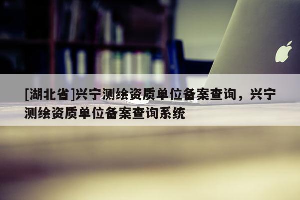 [湖北省]興寧測繪資質(zhì)單位備案查詢，興寧測繪資質(zhì)單位備案查詢系統(tǒng)