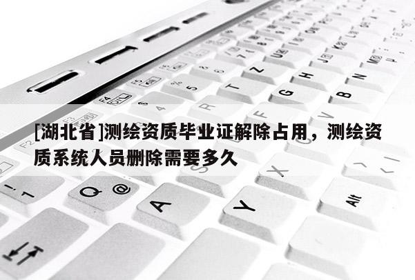 [湖北省]測(cè)繪資質(zhì)畢業(yè)證解除占用，測(cè)繪資質(zhì)系統(tǒng)人員刪除需要多久