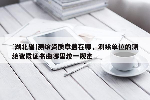 [湖北省]測繪資質章蓋在哪，測繪單位的測繪資質證書由哪里統一規定