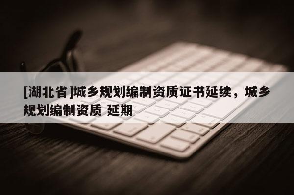 [湖北省]城鄉(xiāng)規(guī)劃編制資質證書延續(xù)，城鄉(xiāng)規(guī)劃編制資質 延期