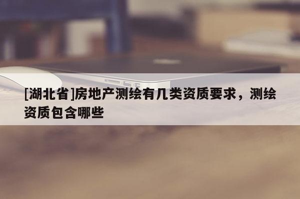 [湖北省]房地產測繪有幾類資質要求，測繪資質包含哪些