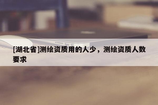 [湖北省]測繪資質用的人少，測繪資質人數要求