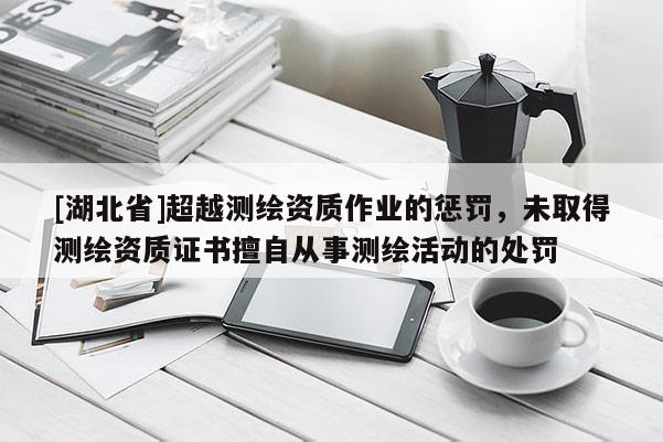 [湖北省]超越測繪資質作業的懲罰，未取得測繪資質證書擅自從事測繪活動的處罰