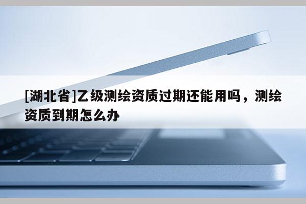 [湖北省]乙級測繪資質過期還能用嗎，測繪資質到期怎么辦