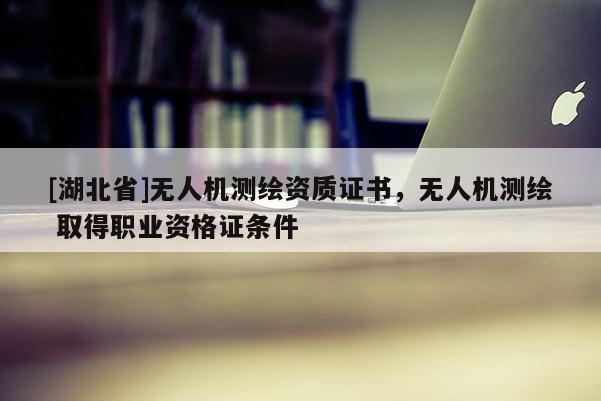 [湖北省]無人機測繪資質(zhì)證書，無人機測繪 取得職業(yè)資格證條件