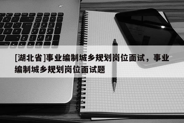 [湖北省]事業編制城鄉規劃崗位面試，事業編制城鄉規劃崗位面試題