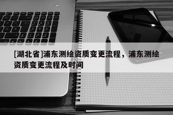 [湖北省]浦東測(cè)繪資質(zhì)變更流程，浦東測(cè)繪資質(zhì)變更流程及時(shí)間