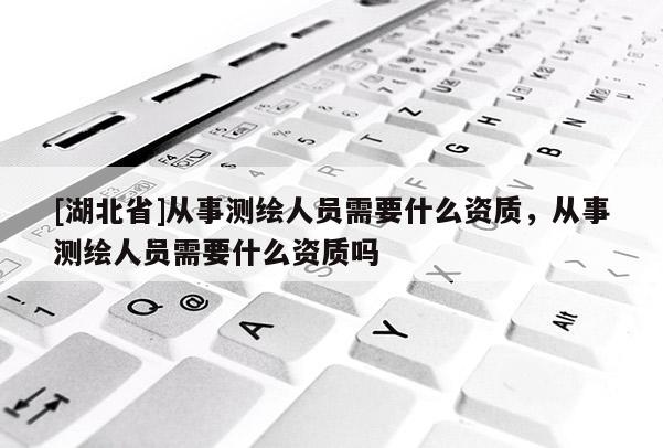 [湖北省]從事測繪人員需要什么資質，從事測繪人員需要什么資質嗎