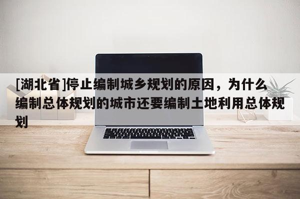 [湖北省]停止編制城鄉規劃的原因，為什么編制總體規劃的城市還要編制土地利用總體規劃