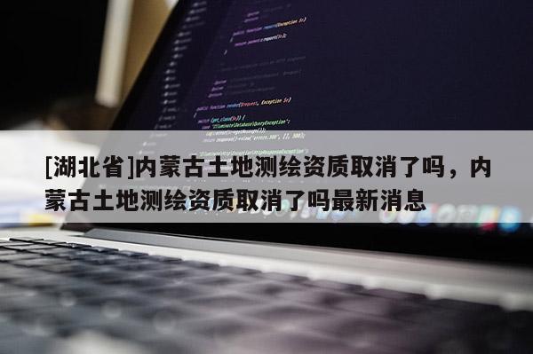 [湖北省]內(nèi)蒙古土地測(cè)繪資質(zhì)取消了嗎，內(nèi)蒙古土地測(cè)繪資質(zhì)取消了嗎最新消息
