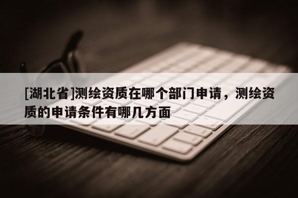 [湖北省]測繪資質在哪個部門申請，測繪資質的申請條件有哪幾方面