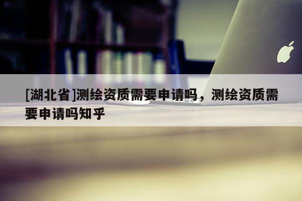 [湖北省]測繪資質需要申請嗎，測繪資質需要申請嗎知乎
