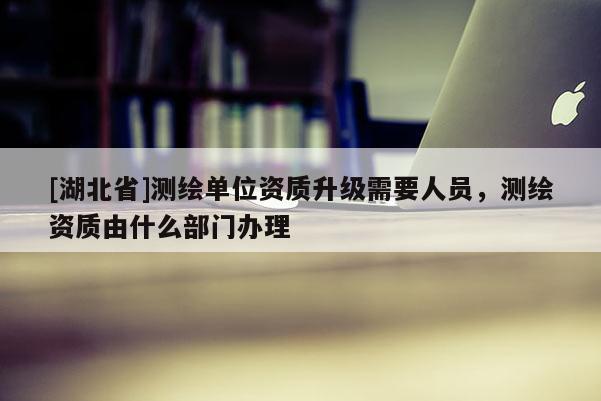 [湖北省]測繪單位資質升級需要人員，測繪資質由什么部門辦理