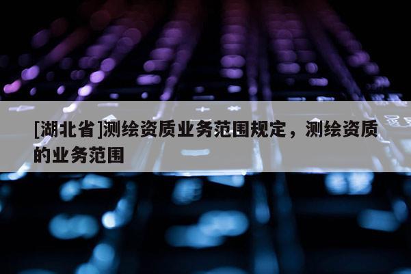 [湖北省]測繪資質業務范圍規定，測繪資質的業務范圍