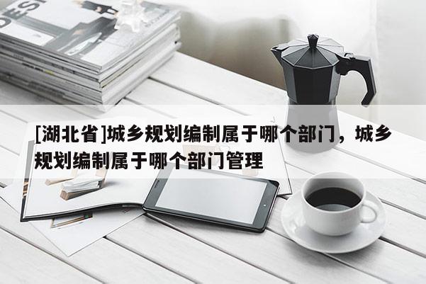 [湖北省]城鄉規劃編制屬于哪個部門，城鄉規劃編制屬于哪個部門管理