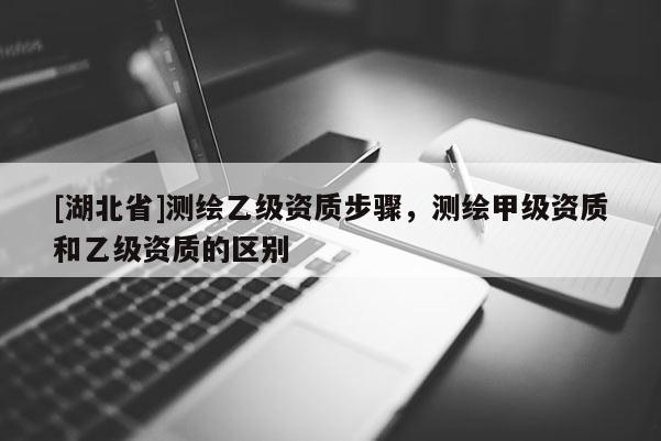 [湖北省]測繪乙級資質(zhì)步驟，測繪甲級資質(zhì)和乙級資質(zhì)的區(qū)別