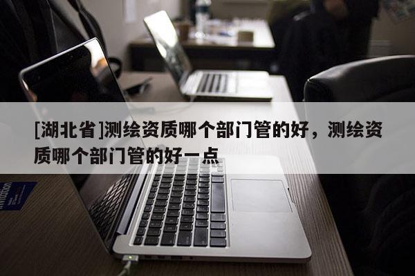 [湖北省]測(cè)繪資質(zhì)哪個(gè)部門管的好，測(cè)繪資質(zhì)哪個(gè)部門管的好一點(diǎn)