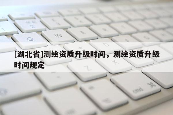 [湖北省]測繪資質升級時間，測繪資質升級時間規定