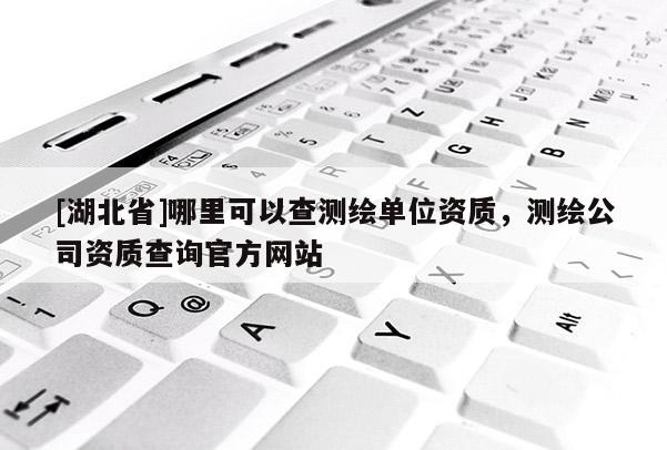 [湖北省]哪里可以查測繪單位資質，測繪公司資質查詢官方網站