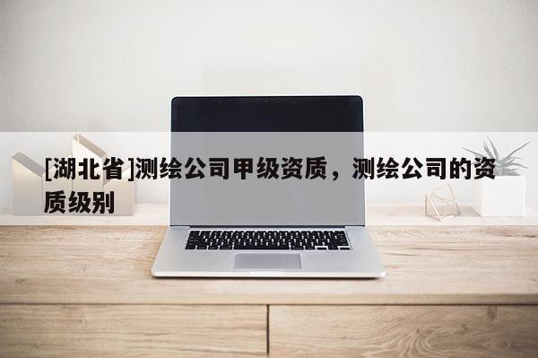 [湖北省]測繪公司甲級資質，測繪公司的資質級別