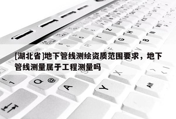 [湖北省]地下管線測(cè)繪資質(zhì)范圍要求，地下管線測(cè)量屬于工程測(cè)量嗎