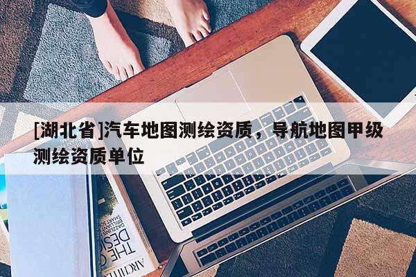 [湖北省]汽車(chē)地圖測(cè)繪資質(zhì)，導(dǎo)航地圖甲級(jí)測(cè)繪資質(zhì)單位