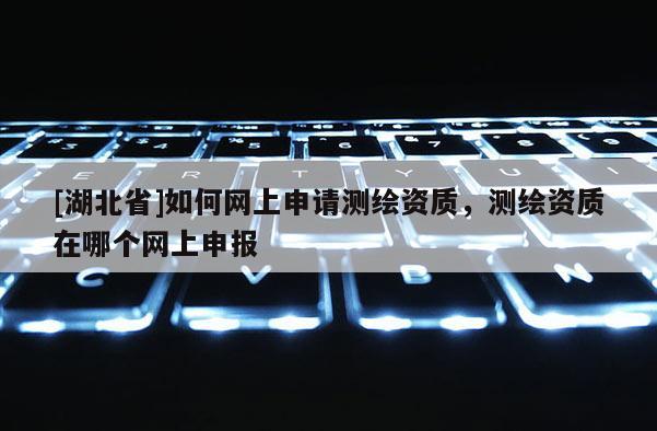 [湖北省]如何網上申請測繪資質，測繪資質在哪個網上申報