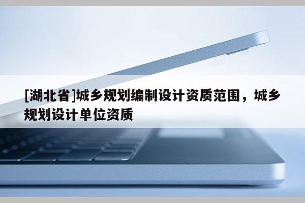 [湖北省]城鄉規劃編制設計資質范圍，城鄉規劃設計單位資質