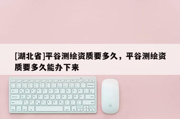 [湖北省]平谷測繪資質(zhì)要多久，平谷測繪資質(zhì)要多久能辦下來