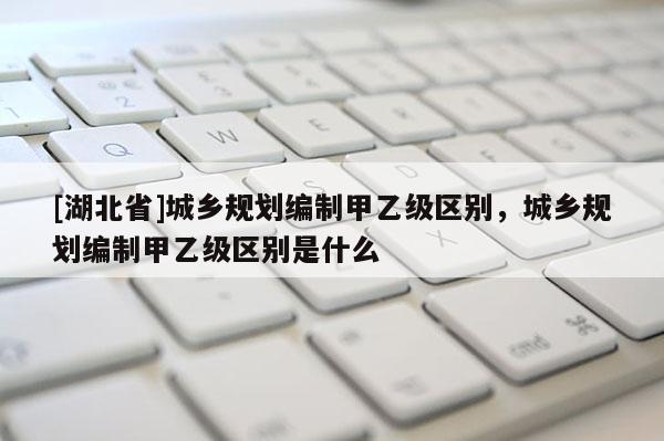 [湖北省]城鄉規劃編制甲乙級區別，城鄉規劃編制甲乙級區別是什么