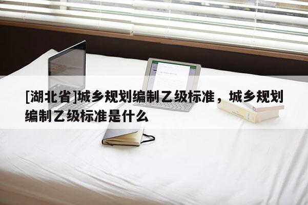 [湖北省]城鄉(xiāng)規(guī)劃編制乙級標準，城鄉(xiāng)規(guī)劃編制乙級標準是什么