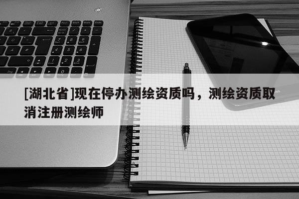 [湖北省]現(xiàn)在停辦測(cè)繪資質(zhì)嗎，測(cè)繪資質(zhì)取消注冊(cè)測(cè)繪師
