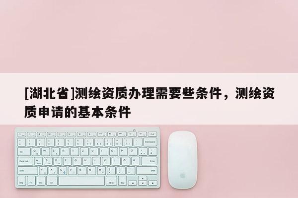 [湖北省]測繪資質辦理需要些條件，測繪資質申請的基本條件