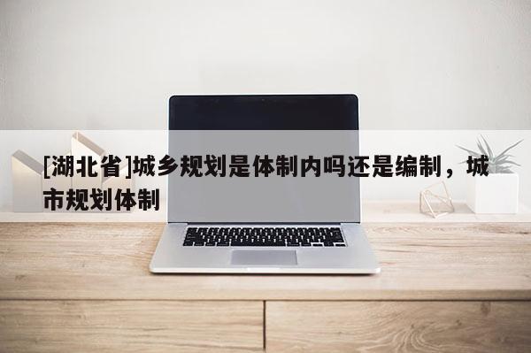 [湖北省]城鄉規劃是體制內嗎還是編制，城市規劃體制