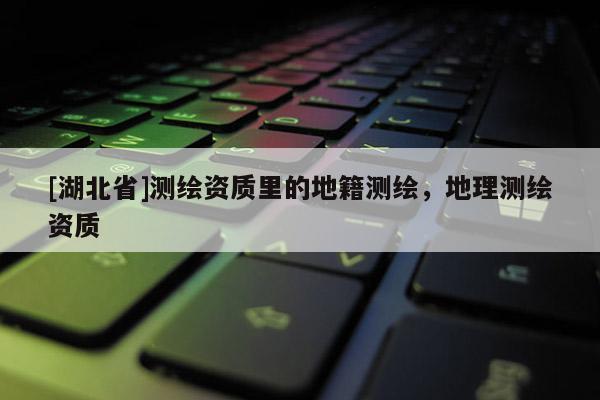 [湖北省]測繪資質里的地籍測繪，地理測繪資質